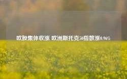 欧股集体收涨 欧洲斯托克50指数涨0.96%