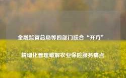 金融监管总局等四部门联合“开方” 精细化管理破解农业保险服务痛点