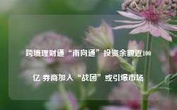 跨境理财通“南向通”投资余额近100亿 券商加入“战团”或引爆市场