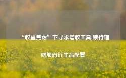 “收益焦虑”下寻求增收工具 银行理财加码衍生品配置