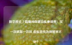 新华视点｜直播间保健品乱象调查：买一次就踩一次坑 虚假宣传为何屡禁不绝？