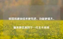 我国将建设技术更先进、功能更强大、服务更优质的下一代北斗系统