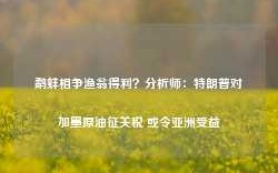 鹬蚌相争渔翁得利？分析师：特朗普对加墨原油征关税 或令亚洲受益