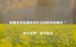 欧盟竞争监管机构在法院败诉后撤回“杀手收购”指导意见