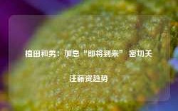 植田和男：加息“即将到来” 密切关注薪资趋势