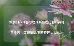 新澳门六开彩今晚开奖新澳门彩开奖结果今天，突破圈层,不断超越-235.236.1.91