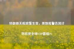 特朗普关税政策生变，英智库警告其计划将使全球GDP萎缩2%