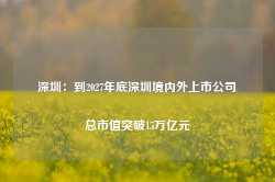 深圳：到2027年底深圳境内外上市公司总市值突破15万亿元-第1张图片-义乌微创医院