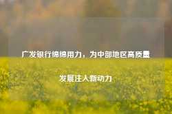 广发银行绵绵用力，为中部地区高质量发展注入新动力