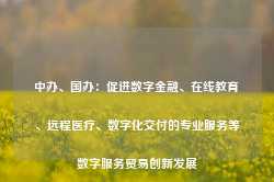 中办、国办：促进数字金融、在线教育、远程医疗、数字化交付的专业服务等数字服务贸易创新发展-第1张图片-义乌微创医院