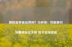 鹬蚌相争渔翁得利？分析师：特朗普对加墨原油征关税 或令亚洲受益-第1张图片-义乌微创医院